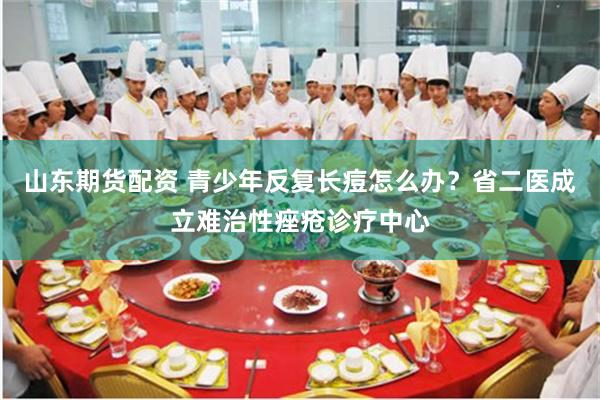 山东期货配资 青少年反复长痘怎么办？省二医成立难治性痤疮诊疗中心