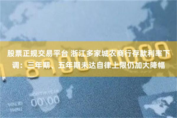 股票正规交易平台 浙江多家城农商行存款利率下调：三年期、五年期未达自律上限仍加大降幅