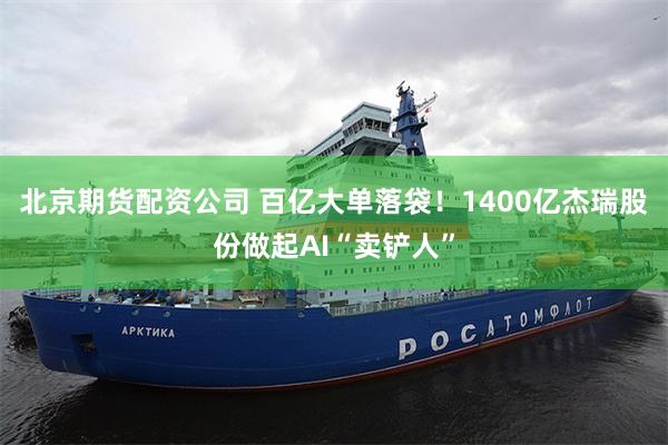 北京期货配资公司 百亿大单落袋！1400亿杰瑞股份做起AI“卖铲人”