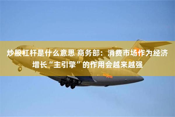 炒股杠杆是什么意思 商务部：消费市场作为经济增长“主引擎”的作用会越来越强