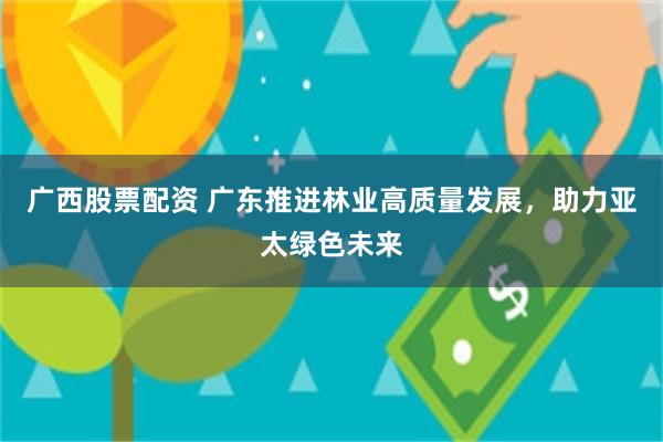 广西股票配资 广东推进林业高质量发展,助力亚太绿色未来