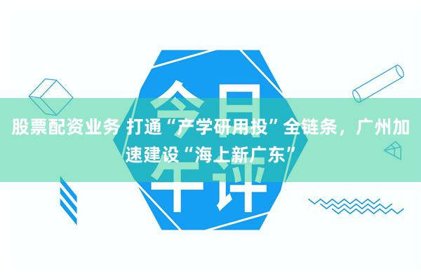 股票配资业务 打通“产学研用投”全链条，广州加速建设“海上新广东”