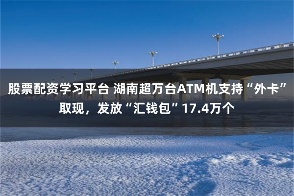 股票配资学习平台 湖南超万台ATM机支持“外卡”取现，发放“汇钱包”17.4万个
