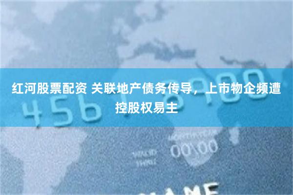 红河股票配资 关联地产债务传导，上市物企频遭控股权易主
