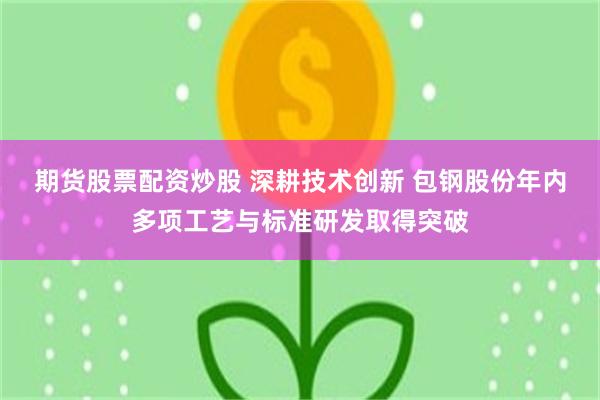 期货股票配资炒股 深耕技术创新 包钢股份年内多项工艺与标准研发取得突破