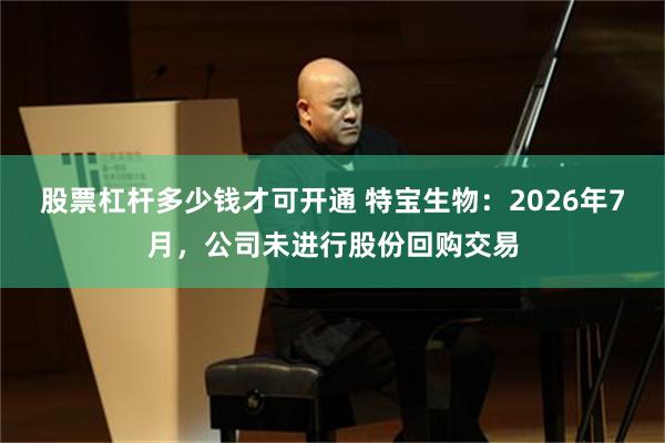 股票杠杆多少钱才可开通 特宝生物：2026年7月，公司未进行股份回购交易