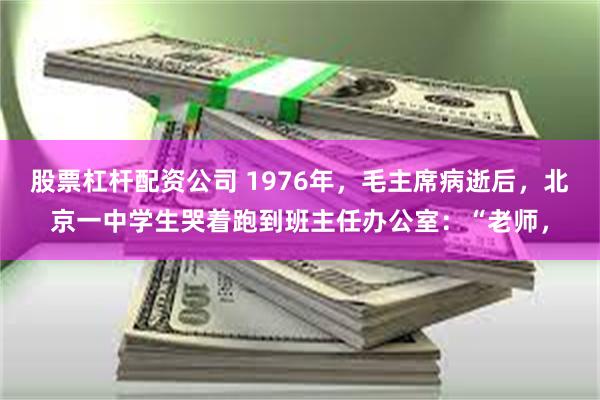 股票杠杆配资公司 1976年，毛主席病逝后，北京一中学生哭着跑到班主任办公室：“老师，