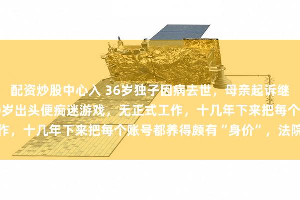 配资炒股中心入 36岁独子因病去世，母亲起诉继承87个游戏账号：其20岁出头便痴迷游戏，无正式工作，十几年下来把每个账号都养得颇有“身价”，法院判了