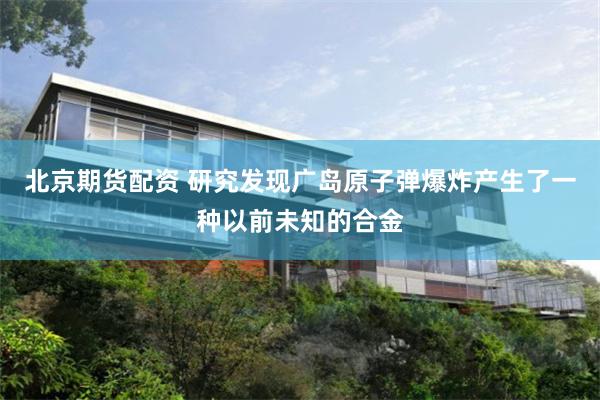 北京期货配资 研究发现广岛原子弹爆炸产生了一种以前未知的合金