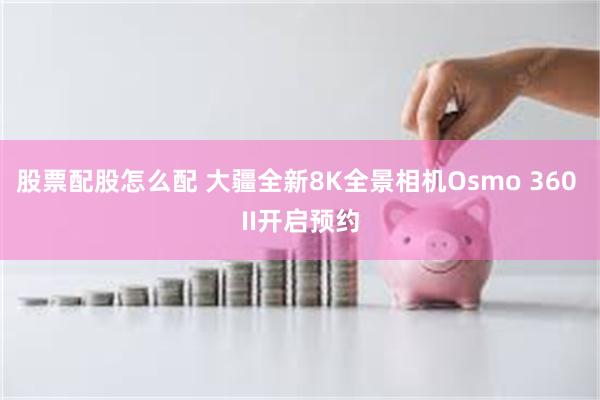 股票配股怎么配 大疆全新8K全景相机Osmo 360 II开启预约