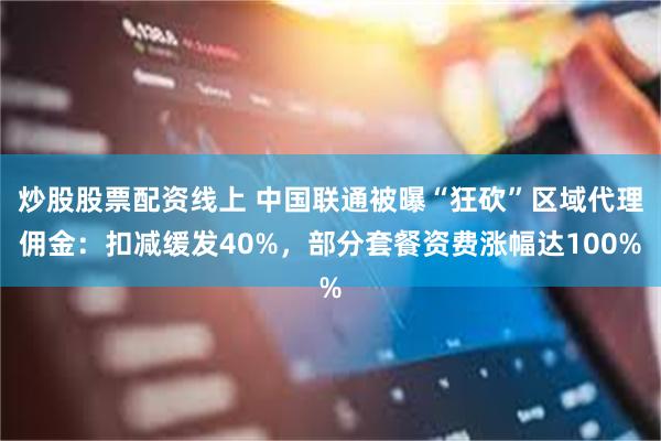 炒股股票配资线上 中国联通被曝“狂砍”区域代理佣金：扣减缓发40%，部分套餐资费涨幅达100%