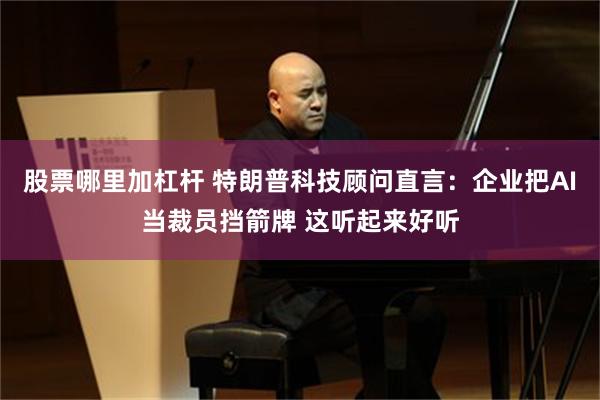 股票哪里加杠杆 特朗普科技顾问直言：企业把AI当裁员挡箭牌 这听起来好听