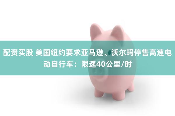 配资买股 美国纽约要求亚马逊、沃尔玛停售高速电动自行车：限速40公里/时