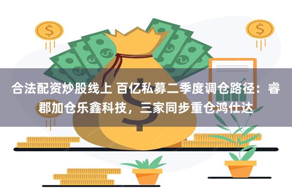 合法配资炒股线上 百亿私募二季度调仓路径:睿郡加仓乐鑫科技,三家同步重仓鸿仕达