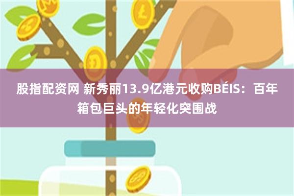 股指配资网 新秀丽13.9亿港元收购BÉIS：百年箱包巨头的年轻化突围战
