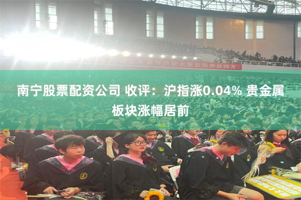 南宁股票配资公司 收评：沪指涨0.04% 贵金属板块涨幅居前