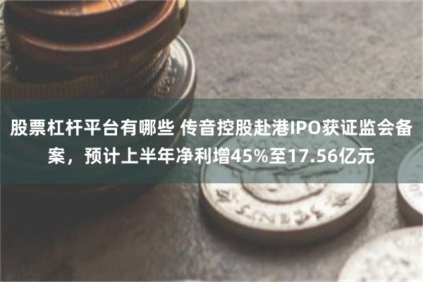 股票杠杆平台有哪些 传音控股赴港IPO获证监会备案，预计上半年净利增45%至17.56亿元