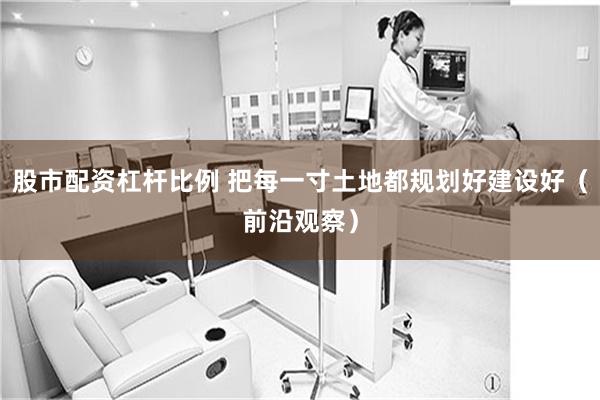 股市配资杠杆比例 把每一寸土地都规划好建设好（前沿观察）