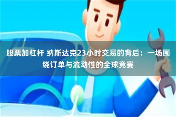 股票加杠杆 纳斯达克23小时交易的背后：一场围绕订单与流动性的全球竞赛