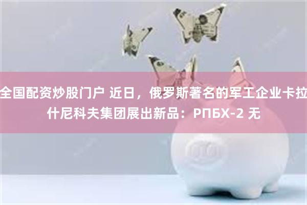 全国配资炒股门户 近日,俄罗斯著名的军工企业卡拉什尼科夫集团展出新品:РПБХ‑2 无