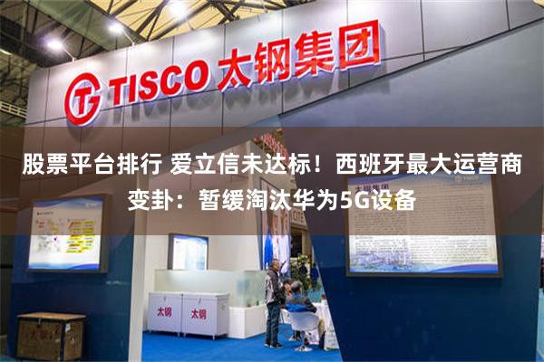 股票平台排行 爱立信未达标！西班牙最大运营商变卦：暂缓淘汰华为5G设备