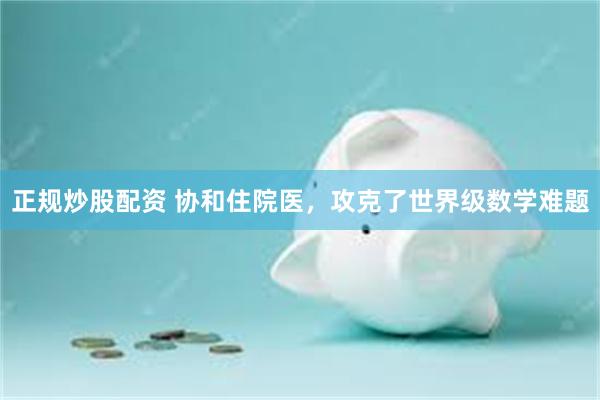 正规炒股配资 协和住院医,攻克了世界级数学难题