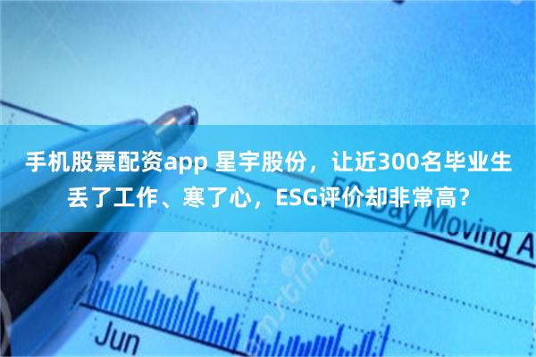 手机股票配资app 星宇股份,让近300名毕业生丢了工作、寒了心,ESG评价却非常高?