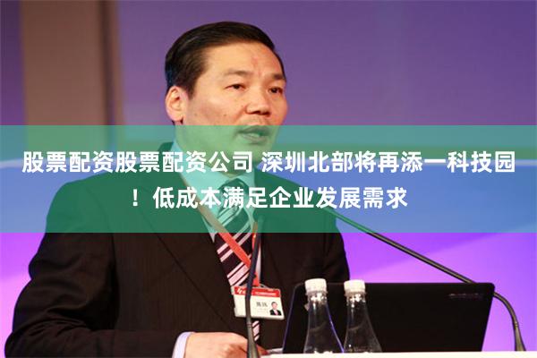 股票配资股票配资公司 深圳北部将再添一科技园！低成本满足企业发展需求