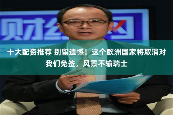 十大配资推荐 别留遗憾！这个欧洲国家将取消对我们免签，风景不输瑞士