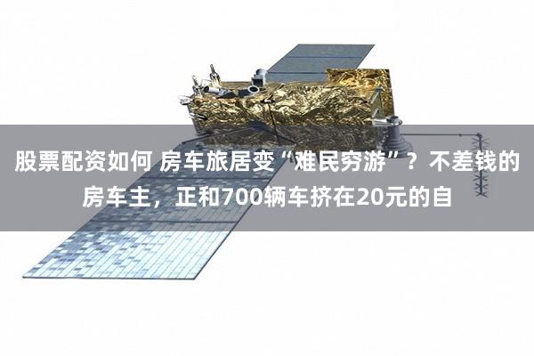股票配资如何 房车旅居变“难民穷游”？不差钱的房车主，正和700辆车挤在20元的自