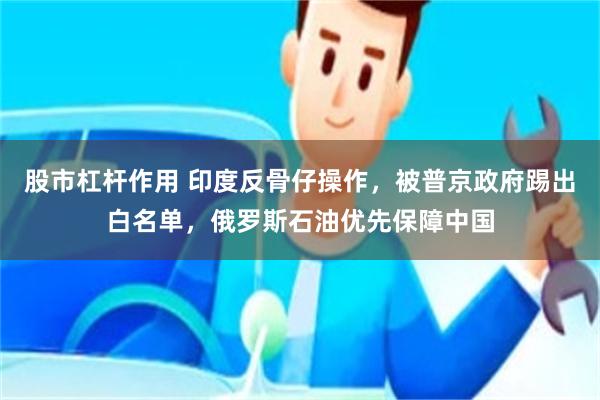 股市杠杆作用 印度反骨仔操作，被普京政府踢出白名单，俄罗斯石油优先保障中国