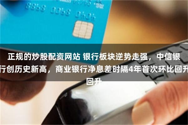 正规的炒股配资网站 银行板块逆势走强，中信银行创历史新高，商业银行净息差时隔4年首次环比回升
