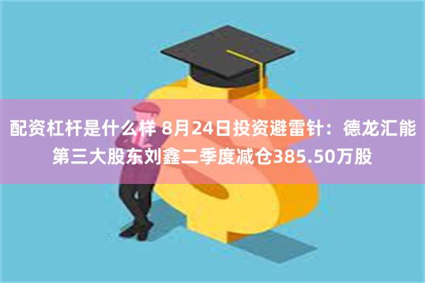配资杠杆是什么样 8月24日投资避雷针：德龙汇能第三大股东刘鑫二季度减仓385.50万股
