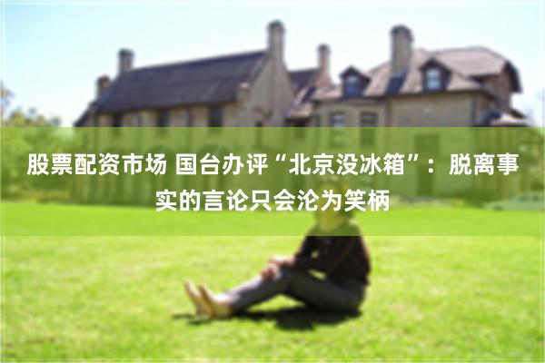 股票配资市场 国台办评“北京没冰箱”：脱离事实的言论只会沦为笑柄