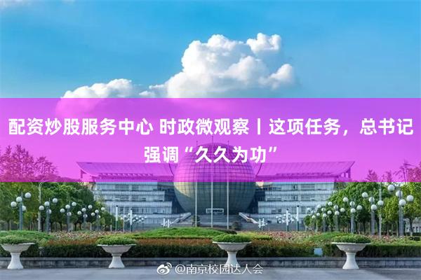 配资炒股服务中心 时政微观察丨这项任务，总书记强调“久久为功”
