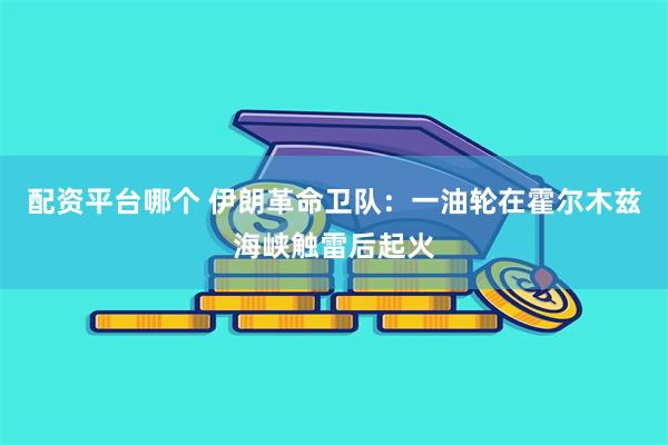 配资平台哪个 伊朗革命卫队：一油轮在霍尔木兹海峡触雷后起火