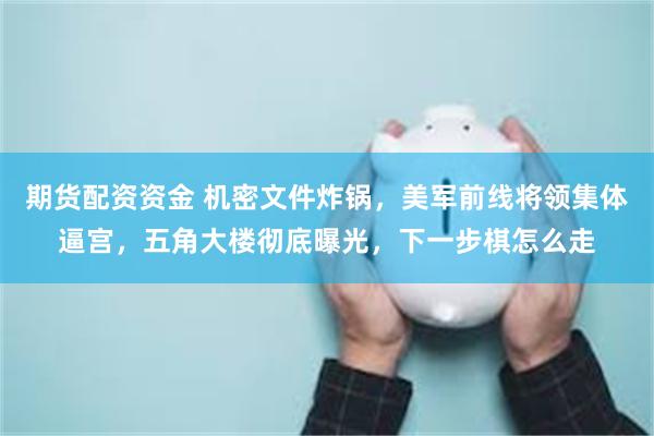 期货配资资金 机密文件炸锅,美军前线将领集体逼宫,五角大楼彻底曝光,下一步棋怎么走