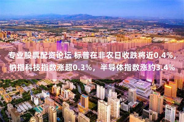 专业股票配资论坛 标普在非农日收跌将近0.4%，纳指科技指数涨超0.3%，半导体指数涨约3.4%