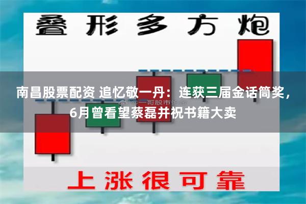 南昌股票配资 追忆敬一丹：连获三届金话筒奖，6月曾看望蔡磊并祝书籍大卖
