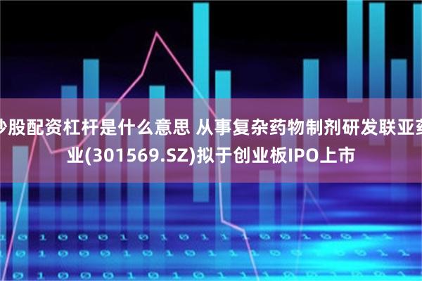 炒股配资杠杆是什么意思 从事复杂药物制剂研发联亚药业(301569.SZ)拟于创业板IPO上市