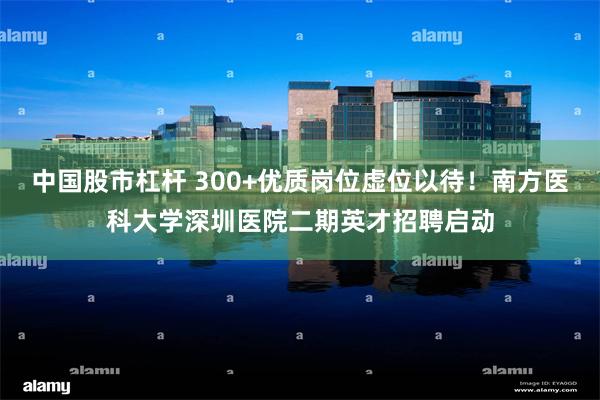 中国股市杠杆 300+优质岗位虚位以待！南方医科大学深圳医院二期英才招聘启动