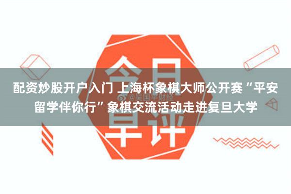 配资炒股开户入门 上海杯象棋大师公开赛“平安留学伴你行”象棋交流活动走进复旦大学