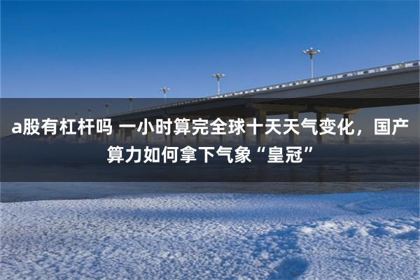 a股有杠杆吗 一小时算完全球十天天气变化，国产算力如何拿下气象“皇冠”