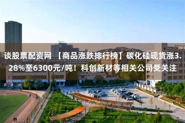 谈股票配资网 【商品涨跌排行榜】碳化硅现货涨3.28%至6300元/吨！科创新材等相关公司受关注
