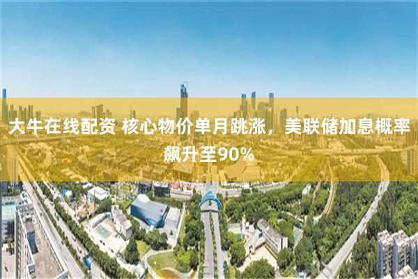 大牛在线配资 核心物价单月跳涨，美联储加息概率飙升至90%