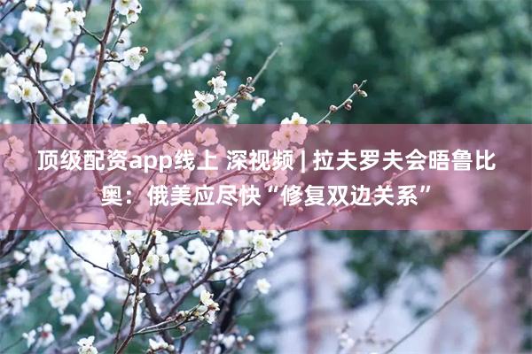 顶级配资app线上 深视频 | 拉夫罗夫会晤鲁比奥：俄美应尽快“修复双边关系”
