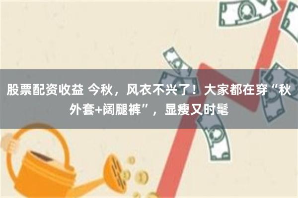 股票配资收益 今秋,风衣不兴了!大家都在穿“秋外套+阔腿裤”,显瘦又时髦