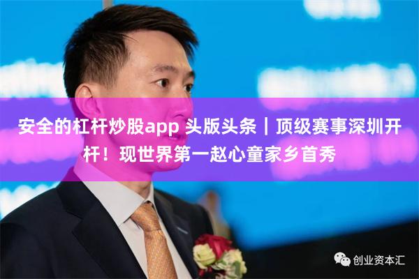 安全的杠杆炒股app 头版头条｜顶级赛事深圳开杆！现世界第一赵心童家乡首秀