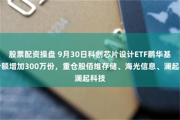 股票配资操盘 9月30日科创芯片设计ETF鹏华基金份额增加300万份，重仓股佰维存储、海光信息、澜起科技