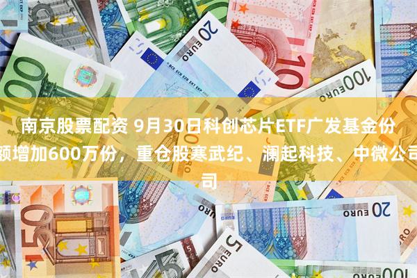 南京股票配资 9月30日科创芯片ETF广发基金份额增加600万份，重仓股寒武纪、澜起科技、中微公司